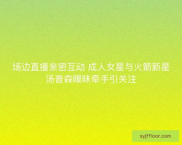 场边直播亲密互动 成人女星与火箭新星汤普森暧昧牵手引关注