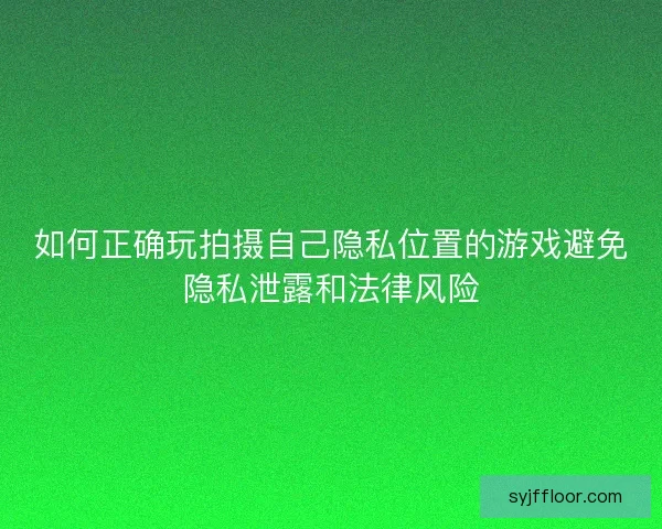 如何正确玩拍摄自己隐私位置的游戏避免隐私泄露和法律风险