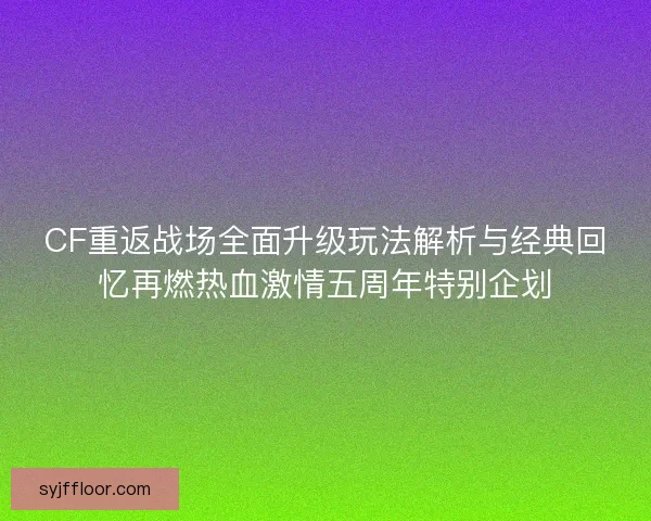 CF重返战场全面升级玩法解析与经典回忆再燃热血激情五周年特别企划