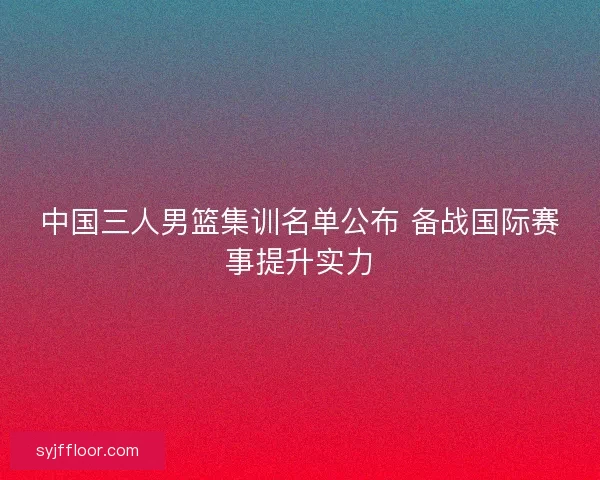 中国三人男篮集训名单公布 备战国际赛事提升实力