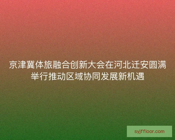 京津冀体旅融合创新大会在河北迁安圆满举行推动区域协同发展新机遇