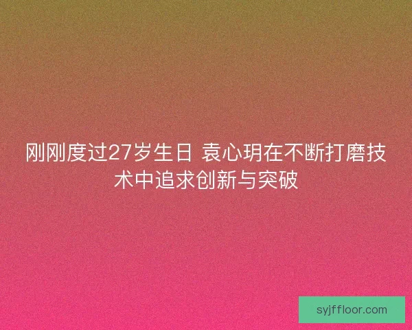 刚刚度过27岁生日 袁心玥在不断打磨技术中追求创新与突破