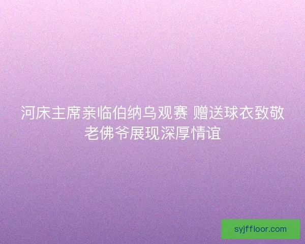 河床主席亲临伯纳乌观赛 赠送球衣致敬老佛爷展现深厚情谊