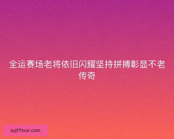 全运赛场老将依旧闪耀坚持拼搏彰显不老传奇