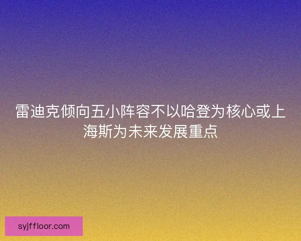 雷迪克倾向五小阵容不以哈登为核心或上海斯为未来发展重点