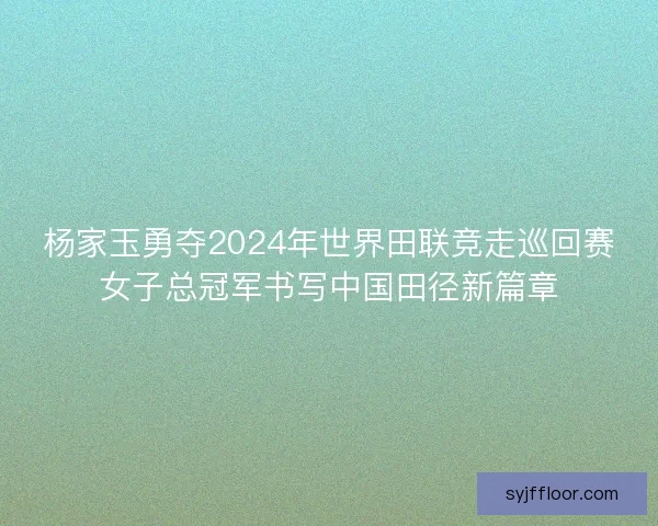 杨家玉勇夺2024年世界田联竞走巡回赛女子总冠军书写中国田径新篇章