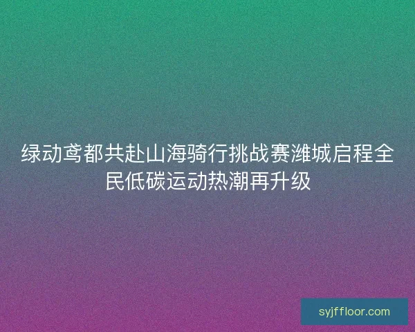 绿动鸢都共赴山海骑行挑战赛潍城启程全民低碳运动热潮再升级