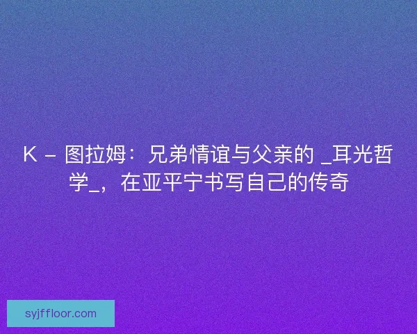 K - 图拉姆：兄弟情谊与父亲的 _耳光哲学_，在亚平宁书写自己的传奇