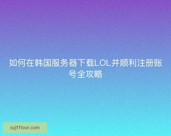 如何在韩国服务器下载LOL并顺利注册账号全攻略