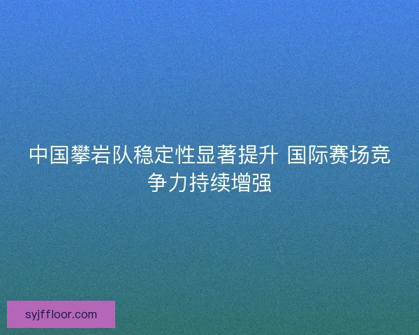 中国攀岩队稳定性显著提升 国际赛场竞争力持续增强