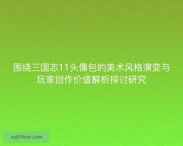 围绕三国志11头像包的美术风格演变与玩家创作价值解析探讨研究