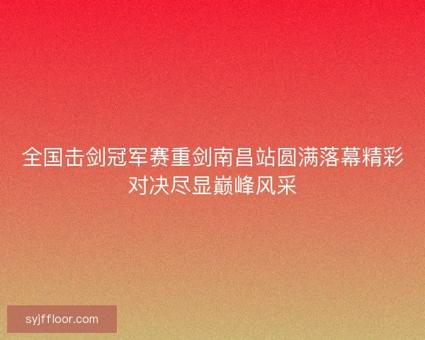 全国击剑冠军赛重剑南昌站圆满落幕精彩对决尽显巅峰风采