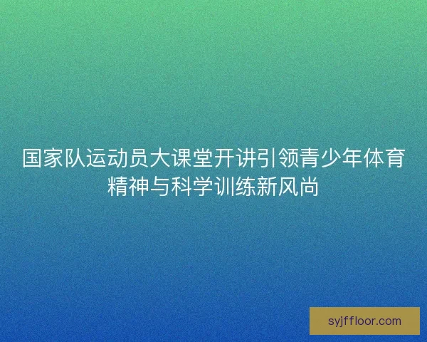 国家队运动员大课堂开讲引领青少年体育精神与科学训练新风尚